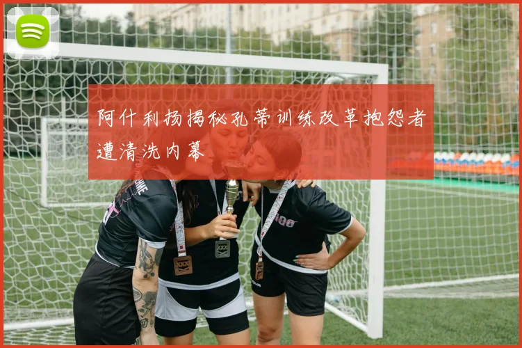 阿什利扬揭秘孔蒂训练改革抱怨者遭清洗内幕