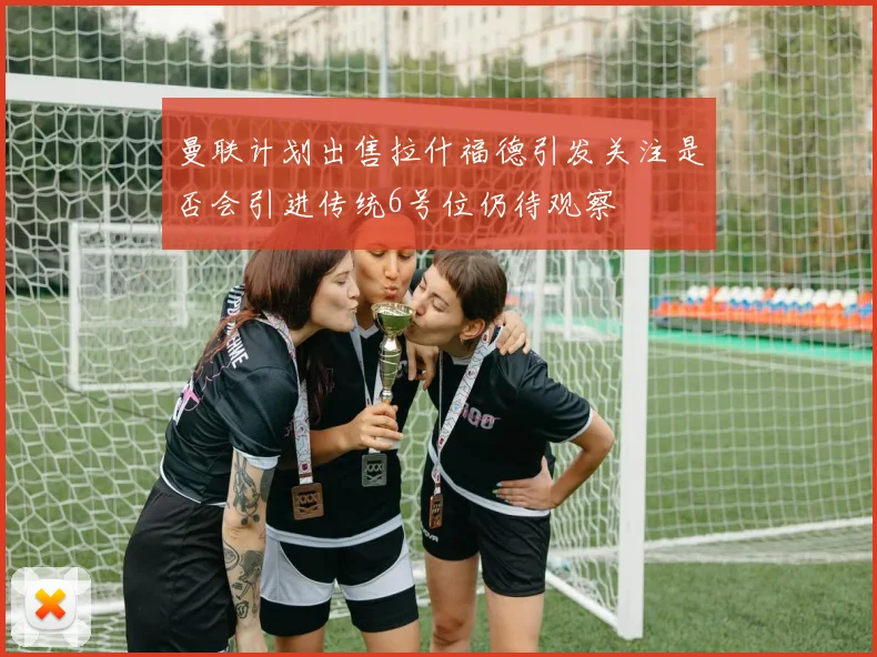曼联计划出售拉什福德引发关注是否会引进传统6号位仍待观察