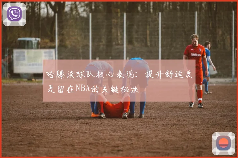 哈滕谈球队核心表现：提升舒适度是留在NBA的关键秘诀