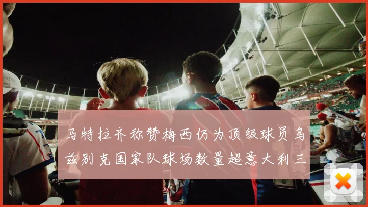 马特拉齐称赞梅西仍为顶级球员乌兹别克国家队球场数量超意大利三倍